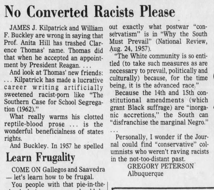 James J. Kilpatrick and William F. Buckley are wrong in saying that Prof. Anita Hill has trashed Clarence Thomas' name. Thomas did that when he accepted an appointment by President Reagan. 
And look at Thomas' new friends: 
Kilpatrick has made a lucrative career writing artificially sweetened racist-porn like "The Southern Case for School Segregation (1962)." 
And Buckley. In 1957 he spelled out exactly what postwar "conservatism" is in "Why the South Must Prevail" (National Review, Aug. 24, 1957). 
"The White community is so entitled....becuase, for the time being, it is the advanced race." 
Because the 14th and 15th constitutional amendments (which grant Black suffrage) are "inorganic accretions," the South can "disfranchise the marginal Negro." 
Personally, I wonder if the Journal could find "conservative" columnists who weren't raving racists in the not-too-distant past.