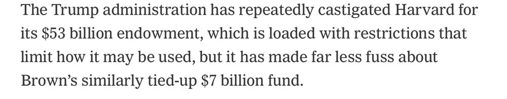 The Trump administration has repeatedly castigated Harvard for its $53 billion endowment, which is loaded with restrictions that limit how it may be sued, but is has made far less fuss about Brown’s similarly tied-up $7 billion fund. 