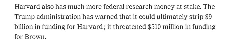 Harvard also has much more federal money at stake. The Trump administration has warned that it could ultimately strip $9 billion in funding for Harvard; it threatened $510 million in funding for Brown. 
