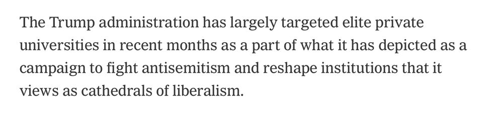 The Trump administration has largely targeted elite private universities in recent parts as part of what it has depicted as a campaign to fight antisemitism and reshape institutions that it views as cathedrals of liberalism. 