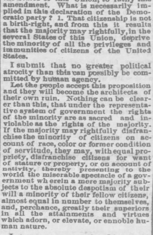 What is necessarily implied in this declaration of the Democratic Party? 1. That citizenship is not a birth-right, and from this it results that the majority may rightfully, in the several States of this Union, deprive the minority of all the privileges and immunities of citizens of the United States. 
I submit that no greater political atrocity can possibly be committed by human agency. 
Let the people accept this proposition and they will become the architects of their own ruin. Nothing can be clearer than this, that under the representative system of government the rights of the minority are as sacred and inviolable as the rights of the majority. If the majority may rightfully disfranchise the minority of citizens on account of race, color or former condition of servitude, they may, with equal propriety, disfranchise citizens for want of stature or property, or on account of nativity, thereby, presenting to teh world the miserable spectacle of a government wherein a mere majority subjects to the absolute despotism of their will a minority of their fellow citizens, almost equal in number to themselves, and per chance, greatly superior in all the attainments and virtues which adorn, or elevate, or ennoble human nature. 