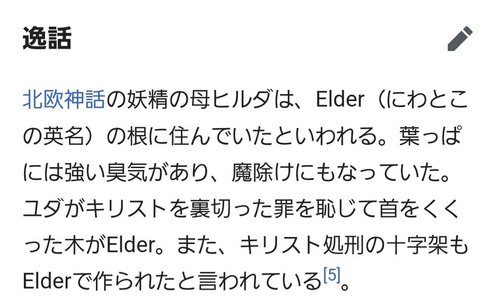(Wikipediaより)
北欧神話の妖精の母ヒルダは、Elder（にわとこの英名）の根に住んでいたといわれる。葉っぱには強い臭気があり、魔除けにもなっていた。ユダがキリストを裏切った罪を恥じて首をくくった木がElder。また、キリスト処刑の十字架もElderで作られたと言われている