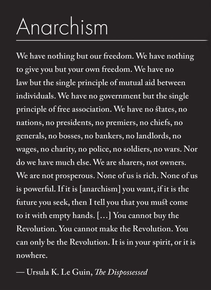 Anarchism
“We have nothing but our freedom. We have nothing to give you but your own freedom. We have no law but the single principle of mutual aid between individuals. We have no government but the single principle of free association. We have no states, no nations, no presidents, no premiers, no chiefs, no generals, no bosses, no bankers, no landlords, no wages, no charity, no police, no soldiers, no wars. Nor do we have much else. We are sharers, not owners. We are not prosperous. None of us is rich. None of us is powerful. If it is Anarres you want, if it is the future you seek, then I tell you that you must come to it with empty hands. You must come to it alone, and naked, as the child comes into the world, into his future, without any past, without any property, wholly dependent on other people for his life. You cannot take what you have not given, and you must give yourself. You cannot buy the Revolution. You cannot make the Revolution. You can only be the Revolution. It is in your spirit, or it is nowhere."
Ursula K. Le Guin, The Dispossessed