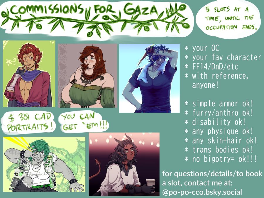 Commissions for Gaza: 5 slots at a time, until the occupation ends.

$30 CAD portraits! you can get 'em!!!

* your OC
* your fav character
* FF14/DnD/etc
* with reference, anyone!

* simple armor ok!
* furry/anthro ok!
* disability ok!
* any physique ok!
* any skin+hair ok!
* trans bodies ok!
* no bigotry= ok!!!

for questions/details/to book a slot, contact me at: @po-po-cco.bsky.social