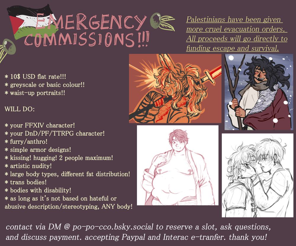 EMERGENCY COMMISSIONS!!!

Palestinians have been given more cruel evacuation orders. All proceeds will go directly to funding escape and survival.

* 10$ USD flat rate!!!
*  greyscale or basic colour!!
* waist-up portraits!!

WILL DO:

* your FFXIV character!
* your DnD/FP/TTRPG character!
* furry/anthro!
* simple armor designs!
* kissing! hugging! 2 people maximum!
* artistic nudity!
* large body types, different fat distribution!
* trans bodies!
* bodies with disability!
* as long as it's not based on hateful abusive description/stereotyping, ANY body!

contact via DM @ po-po-cco.bsky.social to reserve a slot, ask questions, and discuss payment. accepting Paypal and Interac e-transfer. thank you!