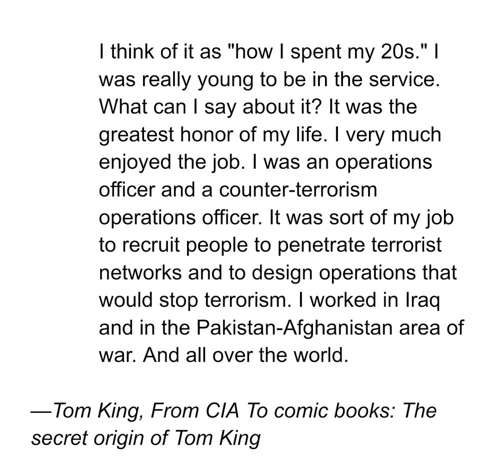 I think of it as "how I spent my 20s." I was really young to be in the service. What can I say about it? It was the greatest honor of my life. I very much enjoyed the job. I was an operations officer and a counter-terrorism operations officer. It was sort of my job to recruit people to penetrate terrorist networks and to design operations that would stop terrorism. I worked in Iraq and in the Pakistan-Afghanistan area of war. And all over the world.
— Tom King, From CIA To comic books: The secret origin of Tom King