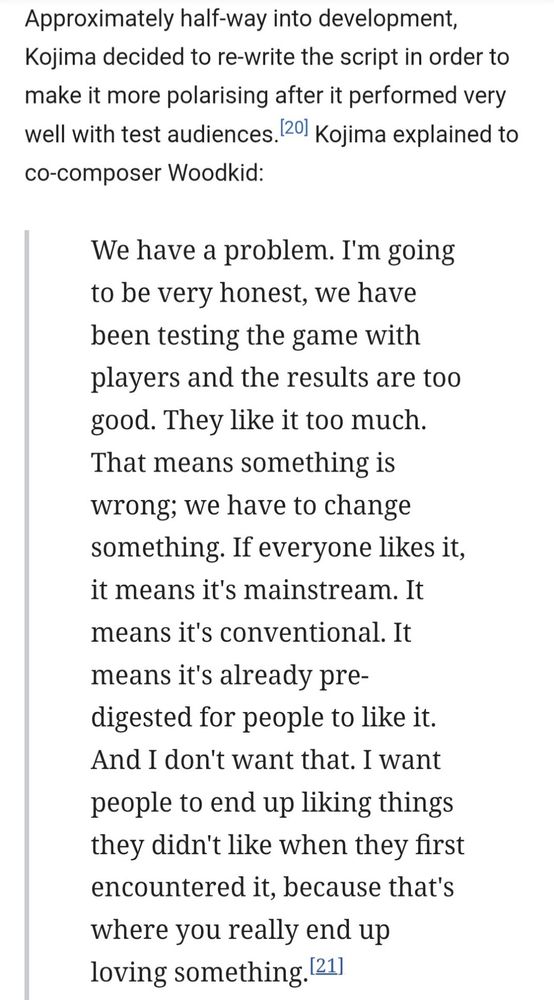 Approximately half-way into development [of Death Stranding 2] Kojima decided to re-write the script in order to make it more polarising after it performed very well with test audiences.[20] Kojima explained to co-composer Woodkid:

We have a problem. I'm going to be very honest, we have been testing the game with players and the results are too good. They like it too much. That means something is wrong; we have to change something. If everyone likes it, it means it's mainstream. It means it's conventional. It means it's already pre-digested for people to like it. And I don't want that. I want people to end up liking things they didn't like when they first encountered it, because that's where you really end up loving something.[21]