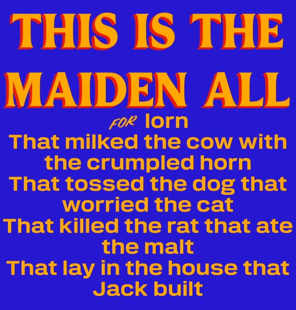 This is the maiden all forlorn
That milked the cow with the crumpled horn
That tossed the dog that worried the cat
That killed the rat that ate the malt
That lay in the house that Jack built.