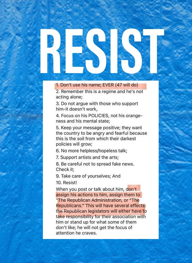 RESIST
1. Don't use his name; EVER (47 will do)
2. Remember this is a regime and he's not acting alone;
3. Do not argue with those who support him-it doesn't work,
4. Focus on his POLICIES, not his orange-ness and his mental state;
5. Keep your message positive; they want the country to be angry and fearful because this is the soil from which their darkest policies will grow;
6. No more helpless/hopeless talk;
7. Support artists and the arts;
8. Be careful not to spread fake news.
Check it;
9. Take care of yourselves; And
10. Resist!
When you post or talk about him, don't assign his actions to him, assign them to
"The Republican Administration, or "The Republicans." This will have several effects: the Republican legislators will either have to take responsibility for their association with him or stand up for what some of them don't like; he will not get the focus of attention he craves.