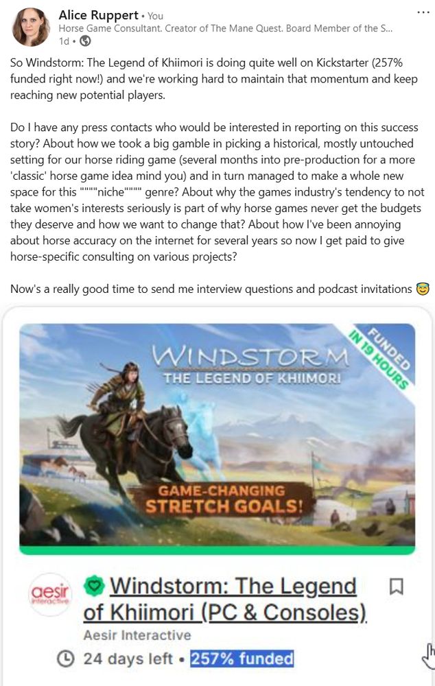 screenshot of a linked in post: So Windstorm: The Legend of Khiimori is doing quite well on Kickstarter (257% funded right now!) and we're working hard to maintain that momentum and keep reaching new potential players. 

Do I have any press contacts who would be interested in reporting on this success story? About how we took a big gamble in picking a historical, mostly untouched setting for our horse riding game (several months into pre-production for a more 'classic' horse game idea mind you) and in turn managed to make a whole new space for this """"niche"""" genre? About why the games industry's tendency to not take women's interests seriously is part of why horse games never get the budgets they deserve and how we want to change that? About how I've been annoying about horse accuracy on the internet for several years so now I get paid to give horse-specific consulting on various projects? 

Now's a really good time to send me interview questions and podcast invitations 😇