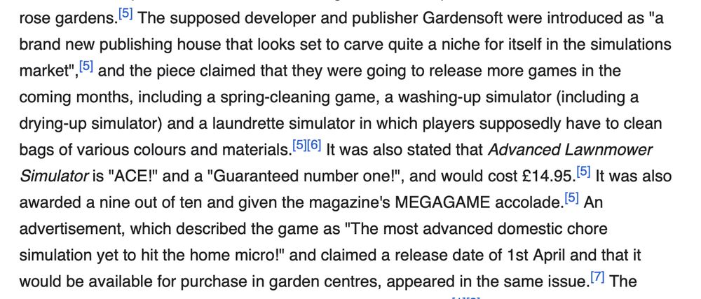 a screenshot of text from Wikipedia:

The supposed developer and publisher Gardensoft were introduced as "a brand new publishing house that looks set to carve quite a niche for itself in the simulations market", and the piece claimed that they were going to release more games in the coming months, including a spring-cleaning game, a washing-up simulator (including a drying-up simulator) and a laundrette simulator in which players supposedly have to clean bags of various colours and materials. It was also stated that Advanced Lawnmower Simulator is "ACE!" and a "Guaranteed number one!", and would cost £14.95. It was also awarded a nine out of ten and given the magazine's MEGAGAME accolade. 5 An advertisement, which described the game as "The most advanced domestic chore simulation yet to hit the home micro!" and claimed a release date of 1st April and that it would be available for purchase in garden centres, appeared in the same issue.