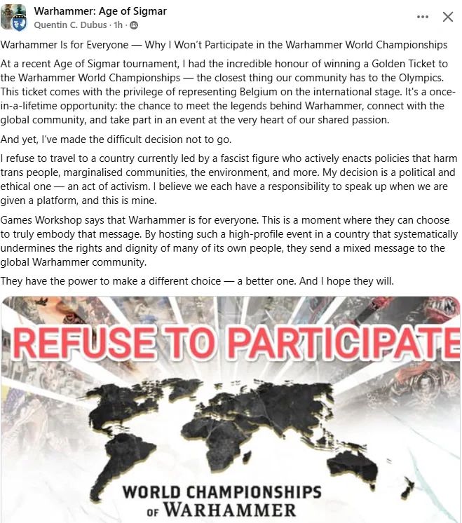 A screenshot of a Facebook post, it reads: 

Warhammer Is for Everyone — Why I Won't Participate in the Warhammer World Championships At a recent Age of Sigmar tournament, I had the incredible honour of winning a Golden Ticket to
the Warhammer World Championships - the closest thing our community has to the Olympics. This ticket comes with the privilege of representing Belgium on the international stage. It's a once- in-a-lifetime opportunity: the chance to meet the legends behind Warhammer, connect with the
global community, and take part in an event at the very heart of our shared passion.
And yet, l've made the difficult decision not to go. I refuse to travel to a country currently led by a fascist figure who actively enacts policies that harm trans people, marginalised communities, the environment, and more. My decision is a political and ethical one — an act of activism. I believe we each have a responsibility to speak up when we are
given a platform, and this is mine. Games Workshop says that Warhammer is for everyone. This is a moment where they can choose to truly embody that message. By hosting such a high-profile event in a country that systematically undermines the rights and dignity of many of its own people, they send a mixed message to the
global Warhammer community.
They have the power to make a different choice — a better one. And I hope they will.