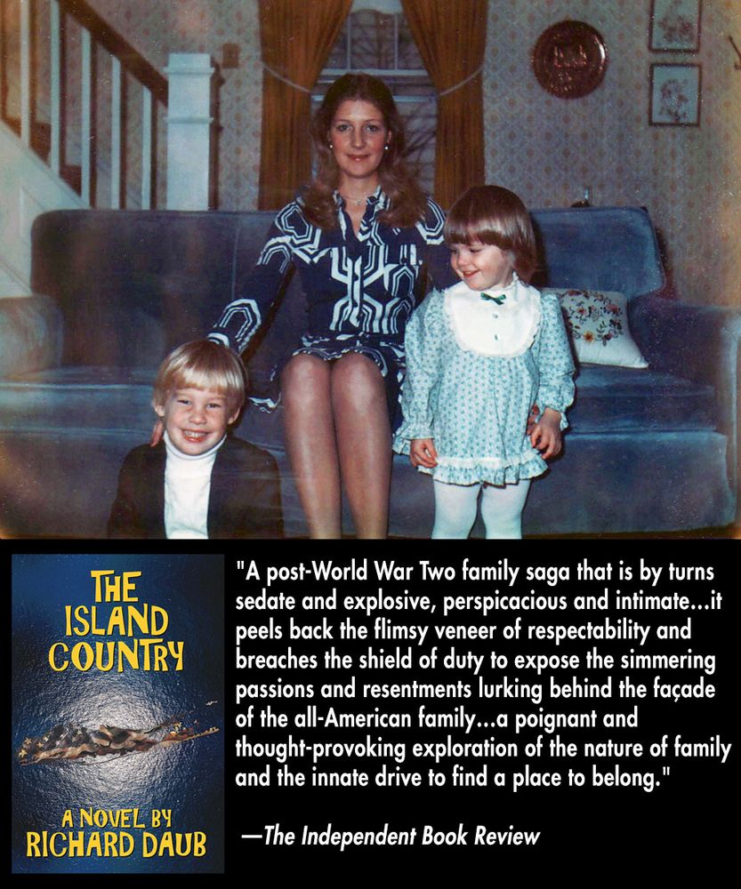 Front and back covers of "The Island Country" by Richard Daub with a blurb from The Independent Book Review: "A post-World War Two family saga that is by turns sedate and explosive, perspicacious and intimate... it peels back the flimsy veneer of respectability and breaches the shield of duty to expose the simmering passions and resentments lurking behind the facade of the All-American family... a poignant and thought-provoking exploration of the nature of family and the innate drive to find a place to belong."