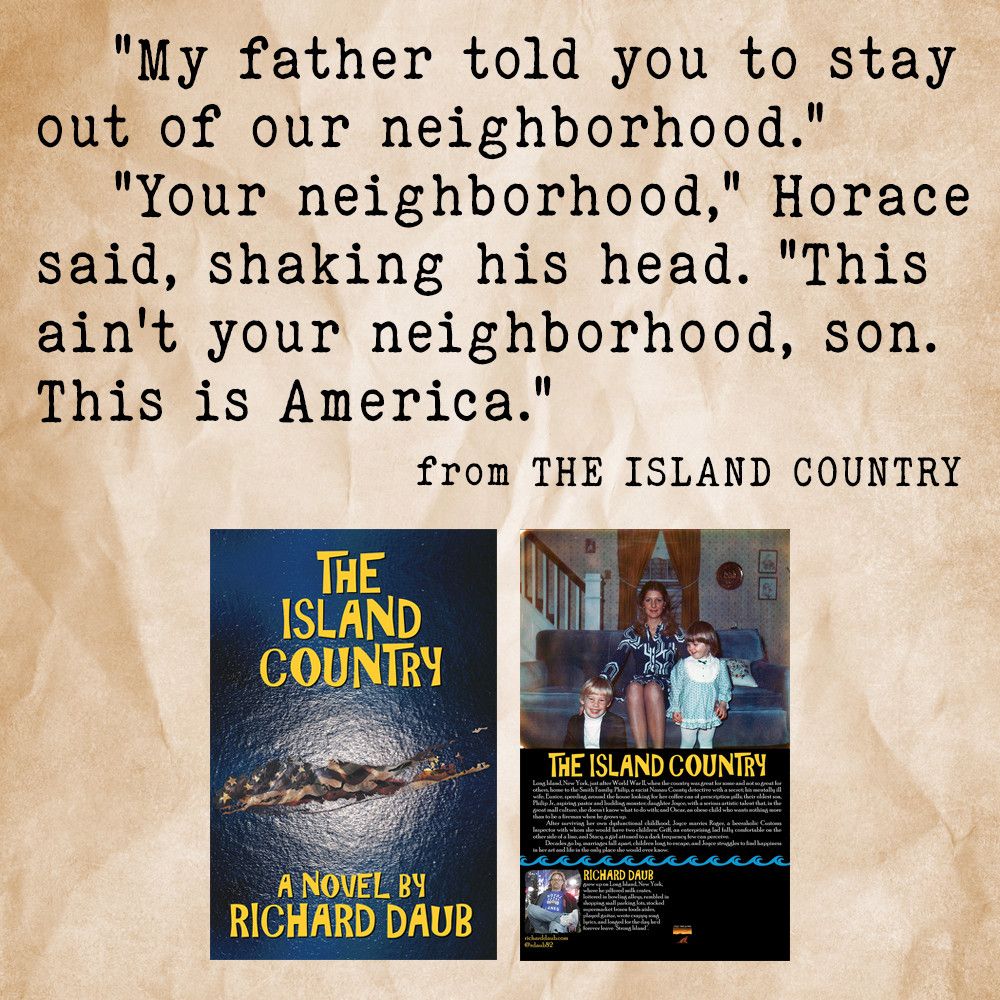 Dialogue from Richard Daub's novel "The Island Country":

   "My father told you to stay out of our neighborhood."
   "Your neighborhood," Horace said, shaking his head. "This ain't your neighborhood, son. This is America."

Below the dialogue, the front and back covers of the novel.