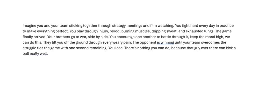 Imagine you and your team sticking together through strategy meetings and film watching. You fight hard every day in practice to make everything perfect. You play through injury, blood, burning muscles, dripping sweat, and exhausted lungs. The game finally arrived. Your brothers go to war, side by side. You encourage one another to battle through it, keep the moral high, we can do this. They lift you off the ground through every weary pain. The opponent is winning until your team overcomes the struggle ties the game with one second remaining. You lose. There's nothing you can do, because that guy over there can kick a ball really well.