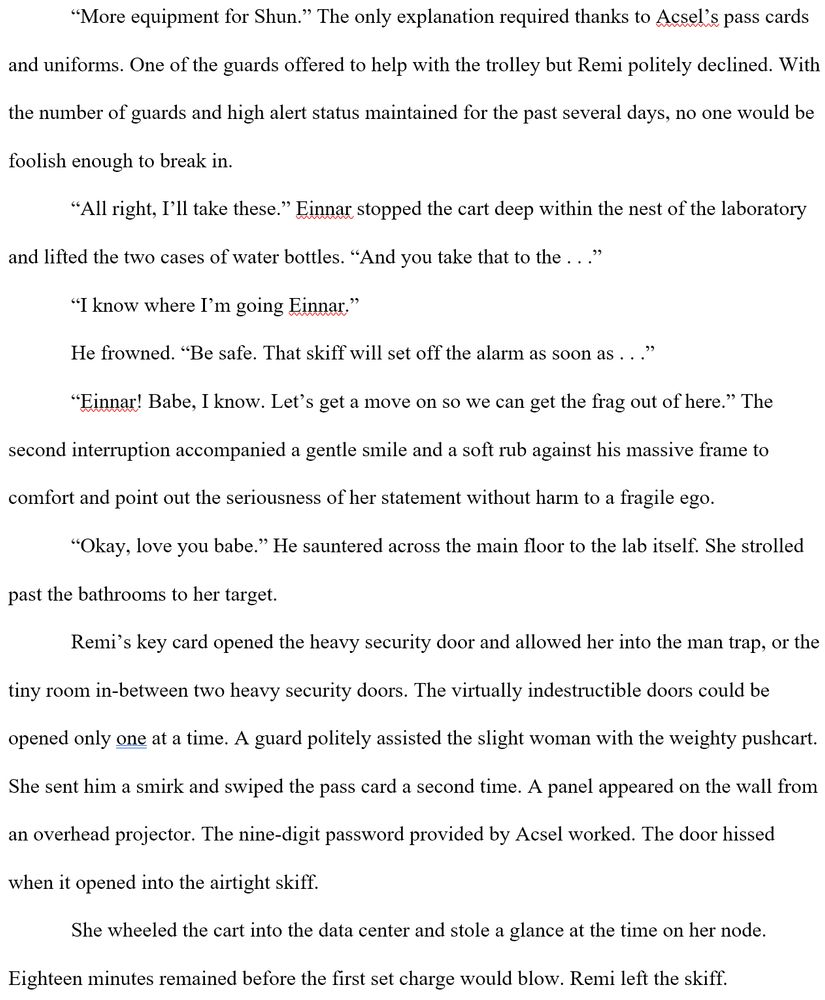 “More equipment for Shun.” The only explanation required thanks to Acsel’s pass cards and uniforms. One of the guards offered to help with the trolley but Remi politely declined. With the number of guards and high alert status maintained for the past several days, no one would be foolish enough to break in.
“All right, I’ll take these.” Einnar stopped the cart deep within the nest of the laboratory and lifted the two cases of water bottles. “And you take that to the . . .”
“I know where I’m going Einnar.”
He frowned. “Be safe. That skiff will set off the alarm as soon as . . .”
“Einnar! Babe, I know. Let’s get a move on so we can get the frag out of here.” The second interruption accompanied a gentle smile and a soft rub against his massive frame to comfort and point out the seriousness of her statement without harm to a fragile ego.
“Okay, love you babe.” He sauntered across the main floor to the lab itself. She strolled past the bathrooms to her target.
Remi’s key card opened the heavy security door and allowed her into the man trap, or the tiny room in-between two heavy security doors. The virtually indestructible doors could be opened only one at a time. A guard politely assisted the slight woman with the weighty pushcart. She sent him a smirk and swiped the pass card a second time. A panel appeared on the wall from an overhead projector. The nine-digit password provided by Acsel worked. The door hissed when it opened into the airtight skiff.
She wheeled the cart into the data center and stole a glance at the time on her node. Eighteen minutes remained before the first set charge would blow. Remi left the skiff.