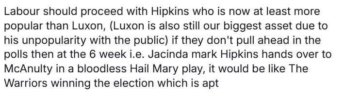 Labour should proceed with Hipkins who is now at least more popular than Luxon, (Luxon is also still our biggest asset due to his unpopularity with the public) if they don't pull ahead in the polls then at the 6 week i.e. Jacinda mark Hipkins hands over to McAnulty in a bloodless Hail Mary play, it would be like The Warriors winning the election which is apt 