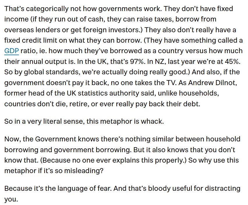 That’s categorically not how governments work. They don’t have fixed income (if they run out of cash, they can raise taxes, borrow from overseas lenders or get foreign investors.) They also don’t really have a fixed credit limit on what they can borrow. (They have something called a GDP ratio, ie. how much they’ve borrowed as a country versus how much their annual output is. In the UK, that’s 97%. In NZ, last year we’re at 45%. So by global standards, we’re actually doing really good.) And also, if the government doesn’t pay it back, no one takes the TV. As Andrew Dilnot, former head of the UK statistics authority said, unlike households, countries don’t die, retire, or ever really pay back their debt. So in a very literal sense, this metaphor is whack. Now, the Government knows there’s nothing similar between household borrowing and government borrowing. But it also knows that you don’t know that. (Because no one ever explains this properly.) So why use this metaphor if it’s so misleading? Because it’s the language of fear. And that’s bloody useful for distracting you.