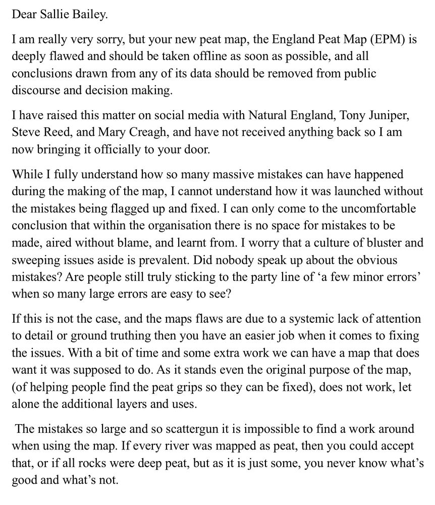 My letter screenshot. Dear Sallie Bailey.
I am really very sorry, but your new peat map, the England Peat Map (EPM) is deeply flawed and should be taken offline as soon as possible, and all conclusions drawn from any of its data should be removed from public discourse and decision making.
I have raised this matter on social media with Natural England, Tony Juniper, Steve Reed, and Mary Creagh, and have not received anything back so I am now bringing it officially to your door.
While I fully understand how so many massive mistakes can have happened during the making of the map, I cannot understand how it was launched without the mistakes being flagged up and fixed. I can only come to the uncomfortable conclusion that within the organisation there is no space for mistakes to be made, aired without blame, and learnt from. I worry that a culture of bluster and sweeping issues aside is prevalent. Did nobody speak up about the obvious mistakes? Are people still truly sticking to the party line of 'a few minor errors' when so many large errors are easy to see?
If this is not the case, and the maps flaws are due to a systemic lack of attention to detail or ground truthing then you have an easier job when it comes to fixing the issues. With a bit of time and some extra work we can have a map that does want it was supposed to do. As it stands even the original purpose of the map, (of helping people find the peat grips so they can be fixed), does not work, let alone the additional layers and uses.
The mistakes so large and so scattergun it is impossible to find a work around when using the map. If every river was mapped as peat, then you could accept that, or if all rocks were deep peat, but as it is just some, you never know what's good and what's not.