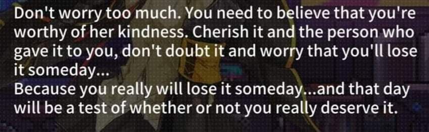 Screenshot from the GFL x Va-11 Hall-A collab.

M16A1 is saying "Don't worry too much. You need to believe that you're worthy of her kindness. Cherish it and the person who gave it to you, don't doubt it and worry that you'll lose it someday... Because you really will lose it someday...and that day will be a test of whether or not you really deserve it."