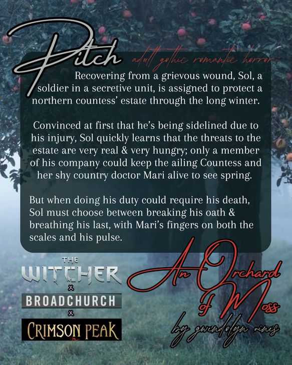 Background photo of a misty apple orchard. Textbox reads "PITCH: 
      Recovering from a grievous wound, Sol, a soldier in a secretive unit, is assigned to protect a northern countess’ estate through the long winter. 

Convinced at first that he’s being sidelined due to his injury, Sol quickly learns that the threats to the estate are very real & very hungry; only a member of his company could keep the ailing Countess and her shy country doctor Mari alive to see spring. 

But when doing his duty could require his death, Sol must choose between breaking his oath & breathing his last, with Mari’s fingers on both the scales and his pulse." Title images for The Witcher, Broadchurch, and Crimson Peak in lower left, title AN ORCHARD OF MOSS by Gwendolyn Vines in lower right. 