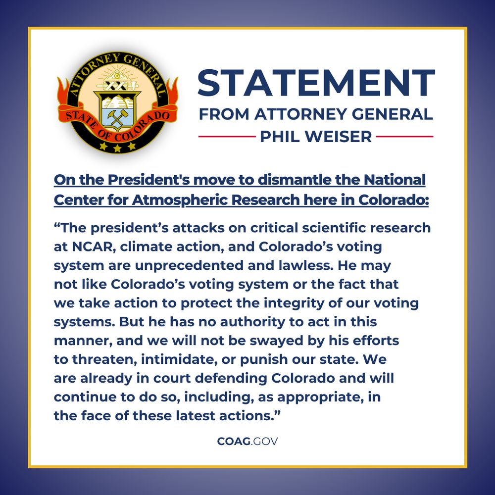 Attorney General Phil Weiser statement on the President's move to dismantle the National Center for Atmospheric Research here in Colorado: “The president’s attacks on critical scientific research at NCAR, climate action, and Colorado’s voting system are unprecedented and lawless. He may not like Colorado’s voting system or the fact that we take action to protect the integrity of our voting systems. But he has no authority to act in this manner, and we will not be swayed by his efforts to threaten, intimidate, or punish our state. We are already in court defending Colorado and will continue to do so, including, as appropriate, in the face of these latest actions.“