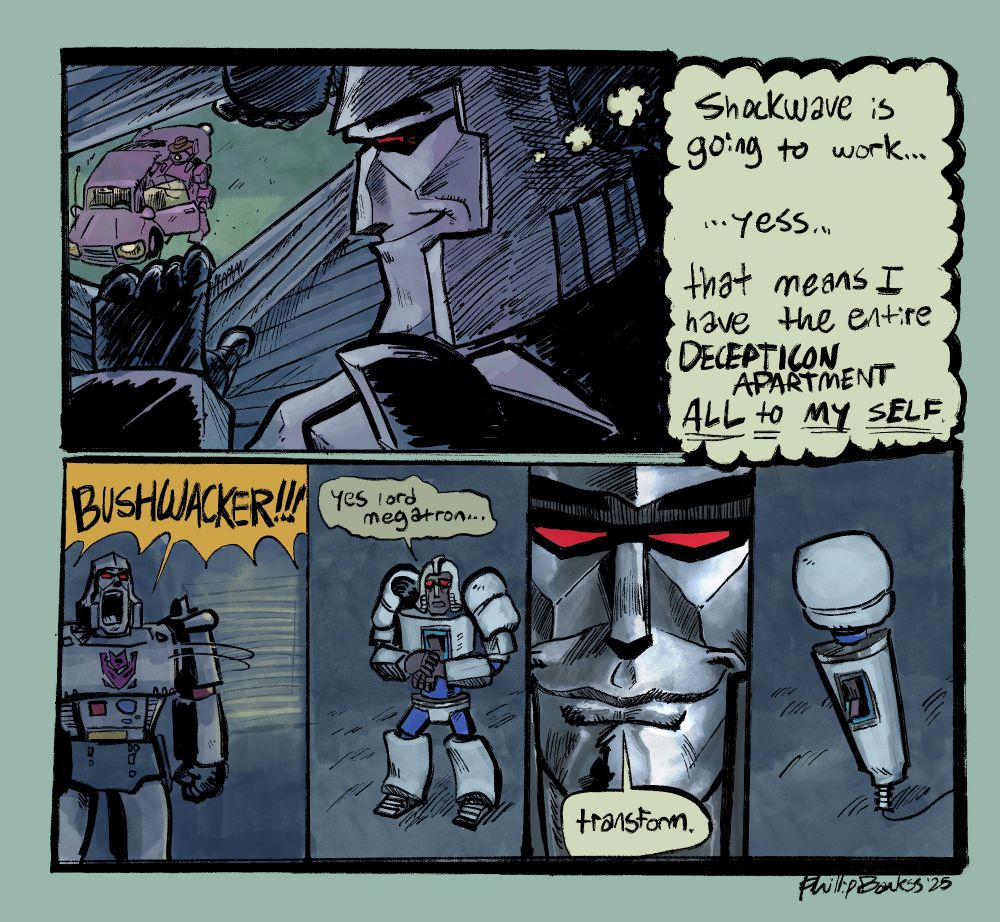 megatron looking through the blinds in his apartment to shockwave getting into his car going to work with a thought bubble thinking "shockwave is going to work... yess.... that means I have the entire DECEPTICON APARTMENT ALL to MY SELF" he turns around and shouts "BUSHWACKER!!!" a small sad transformer walks in saying "yes lord megatron..". 4th panel is of megatrons devious smirking face saying "transform." bushwacker then transforms into a Hitachi magic wand. everyone clapped
