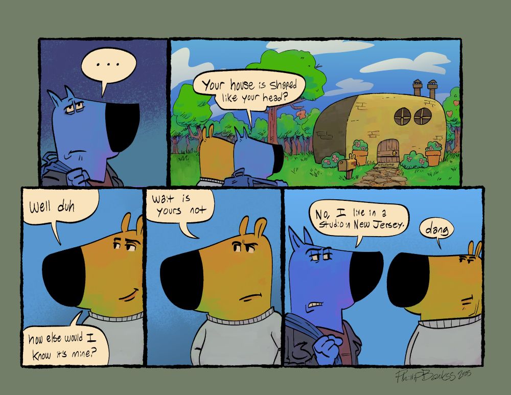 comic: panel 1 is unchill gal saying "..." panel 2 is unchill gal and chill guy looking at a house that is shaped like chill guy's head, unchill gal saying "your house is shaped like your head?" p3. chill guy saying "well duh" "how else would I know its mine?" p4. him saying "wait is yours not" p5. unchill gal "no, i live in a studio in new jersey." chill guy "dang". end
