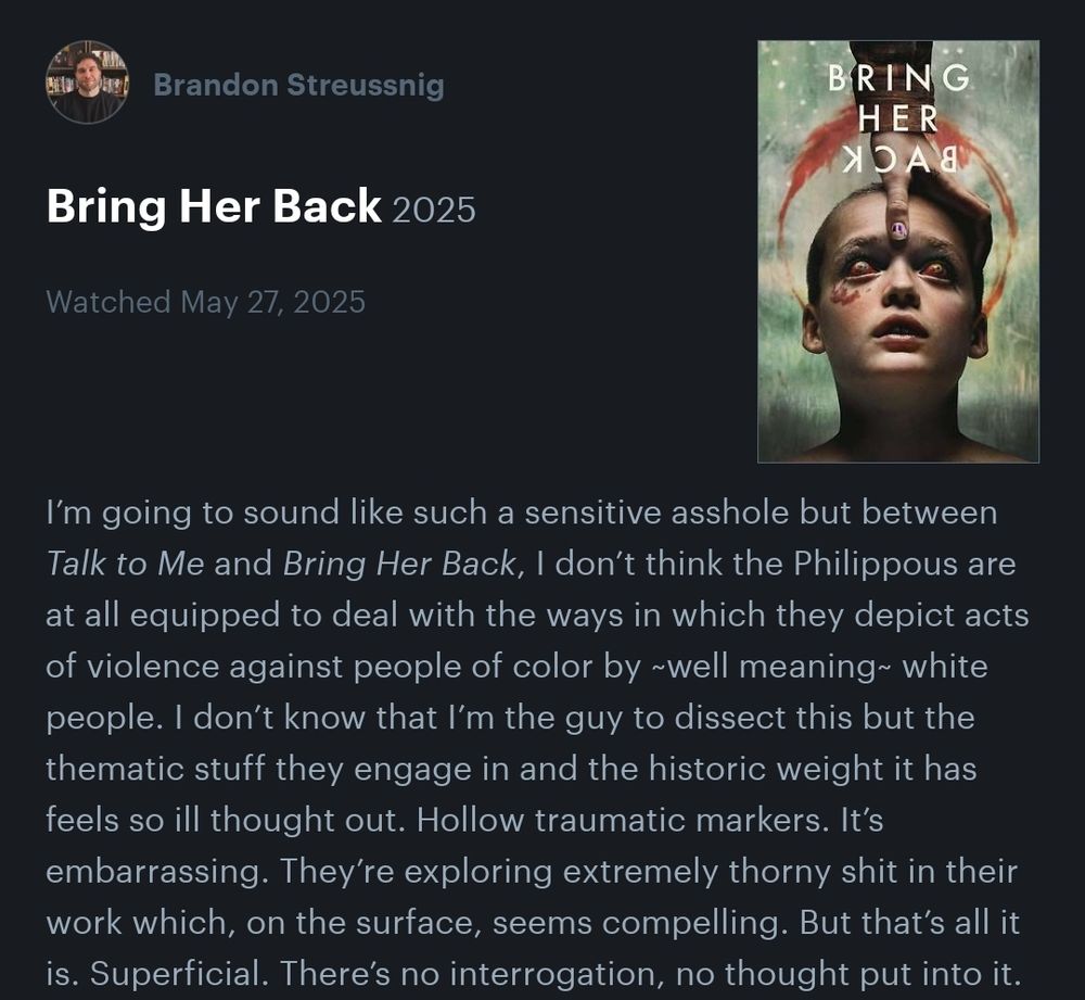 A screenshot of a comment made by Brandon Streussnig dated May 27, 2025, about the move Bring Her Back. The comment says, "I’m going to sound like such a sensitive asshole but between Talk to Me and Bring Her Back, I don’t think the Philippous are at all equipped to deal with the ways in which they depict acts of violence against people of color by ~well meaning~ white people. I don’t know that I’m the guy to dissect this but the thematic stuff they engage in and the historic weight it has feels so ill thought out. Hollow traumatic markers. It’s embarrassing. They’re exploring extremely thorny shit in their work which, on the surface, seems compelling. But that’s all it is. Superficial. There’s no interrogation, no thought put into it."