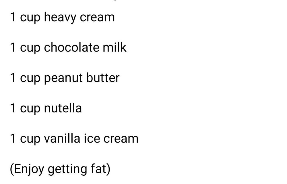 A gainer shake recipe involving:

- 1 cup of heavy cream
- 1 cup of chocolate milk
- 1 cup peanut butter
- 1 cup Nutella 
- 1 cup vanilla ice cream

The original recipe writer leaves a note in parenthesis reading:

(Enjoy getting fat)