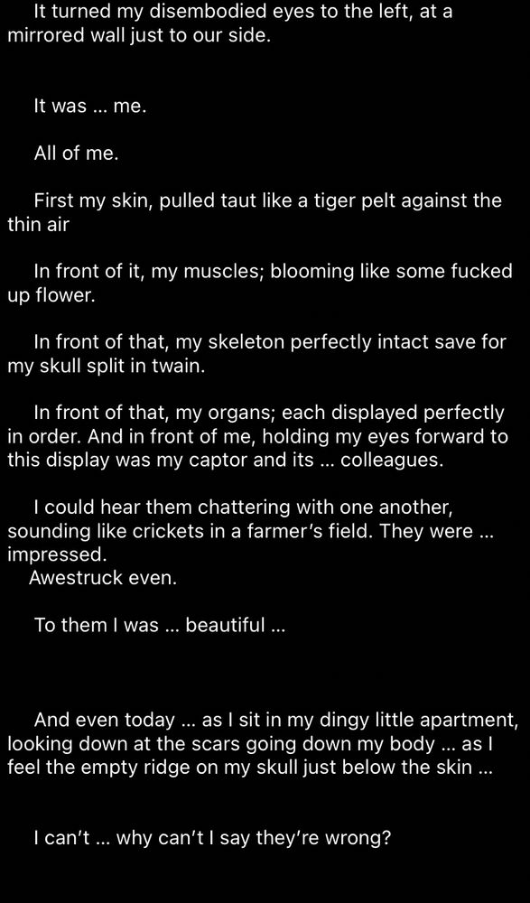 It turned my disembodied eyes to the left, at a
mirrored wall just to our side.
It was ... me.
All of me.
First my skin, pulled taut like a tiger pelt against the
thin air
In front of it, my muscles; blooming like some fucked
up flower.
In front of that, my skeleton perfectly intact save for
my skull split in twain.
In front of that, my organs; each displayed perfectly in order. And in front of me, holding my eyes forward to this display was my captor and its ... colleagues.
I could hear them chattering with one another, sounding like crickets in a farmer's field. They were ... impressed.
Awestruck even.
To them I was ... beautiful ...
And even today ... as I sit in my dingy little apartment, looking down at the scars going down my body ... as I feel the empty ridge on my skull just below the skin ...
I can't... why can't I say they're wrong?