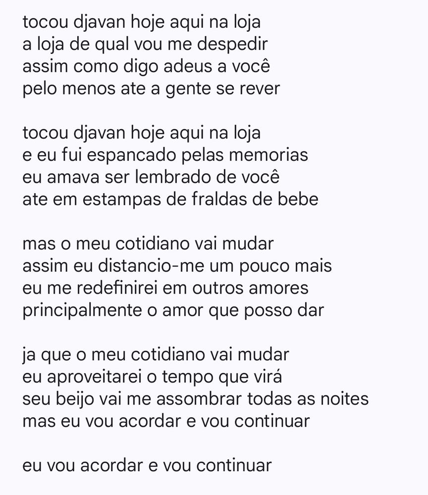 tocou djavan hoje aqui na loja
a loja de qual vou me despedir
assim como digo adeus a você 
pelo menos ate a gente se rever

tocou djavan hoje aqui na loja
e eu fui espancado pelas memorias
eu amava ser lembrado de você 
ate em estampas de fraldas de bebe

mas o meu cotidiano vai mudar
assim eu distancio-me um pouco mais
eu me redefinirei em outros amores
principalmente o amor que posso dar 

ja que o meu cotidiano vai mudar
eu aproveitarei o tempo que virá 
seu beijo vai me assombrar todas as noites
mas eu vou acordar e vou continuar

eu vou acordar e vou continuar

