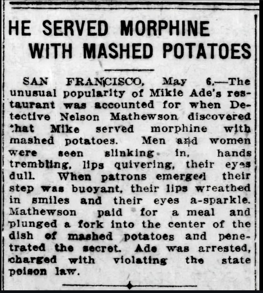 HE SERVED MORPHINE
WITH MASHED POTATOES
SAN
FRANCISCO,
May
6.-The

unusual popularity of Mikle Ade's res-


taurant was accounted for when De-


tective Nelson Mathewson discovered


*hat Mike served morphine with


mashed potatoes.
Men ard women

were seen slinking•
in,
hands

trembling, lips quivering, their eyes


dull. When patrons emerged their


step was buoyant, their lips wreathed


in smiles and their eyes a-sparkle.

Mathewson
paid
for a meal and

plunged a fork into the center of the


dish of mashed potatoes and penel


trated the secret.
Ade was arrested,

charged with violating the state

poison law.

