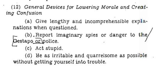 (12) General Devices for Lowering Morale and Creating Confusion
(a) Give lengthy and incomprehensible expla-
natlons when questioned.
(b), Report imaginary spies or danger to the/Gestapo ex police.
(c) Act stupid.
(d) Be as irritable and quarrelsome as possible
without getting yourself into trouble.
