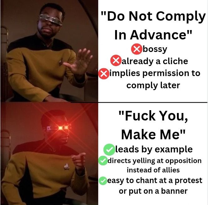 The Geordi from Star Trek meme where he’s against the top thing but is really into the bottom thing. This one says 

Things he doesn’t like:
"Do Not Comply In Advance"
bossy
already a cliche 
implies permission to comply later

And the stuff he likes says 
“"Fuck You, Make Me" 
leads by example 
directs yelling at opposition instead of allies
easy to chant at a protest or put on a banner