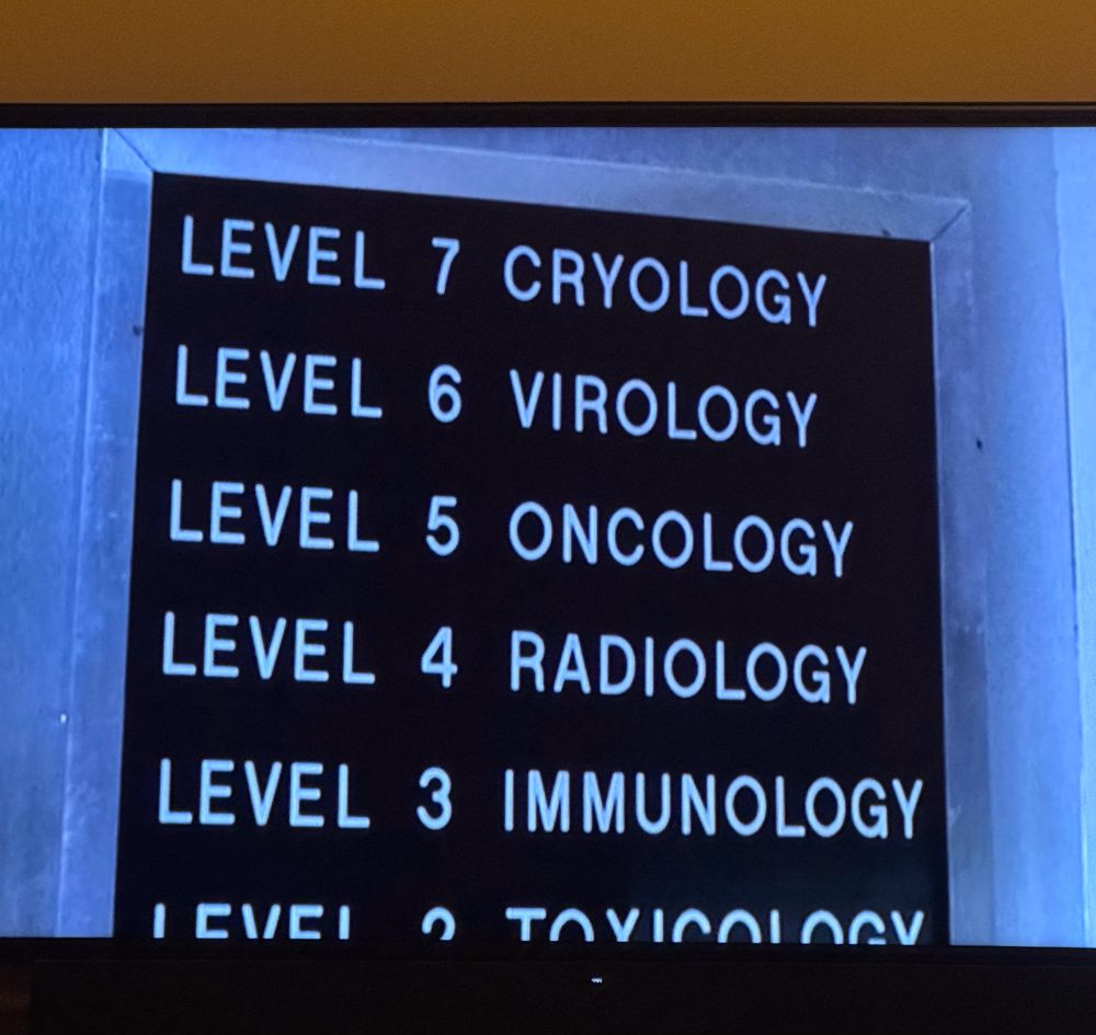 Screen shot from the xfiles, a sign lists different floors in a medical building. 




LEVEL 7 CRYOLOGY



LEVEL 6 VIROLOGY



LEVEL 5 ONCOLOGY



LEVEL 4 RADIOLOGY



LEVEL 3 IMMUNOLOGY


LEVEL 2 TOXICOLOGY
