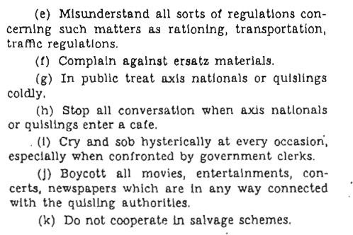 (e) Misunderstand all sorts of regulations concerning such matters as rationing, transportation, tramc regulations.
(1) Complain against ersatz materials.
(g) In public treat axis nationals or quislings coldly.
(h) Stop all conversation when axis natlonals or quislings enter a cafe.
(1) Cry and sob hysterically at every occasion, especially when confronted by government clerks.
(J) Boycott all movies,
entertainments, con-
certs, newspapers which are in any way connected with the quisling authorities.
(k) Do not cooperate in salvage schemes.
