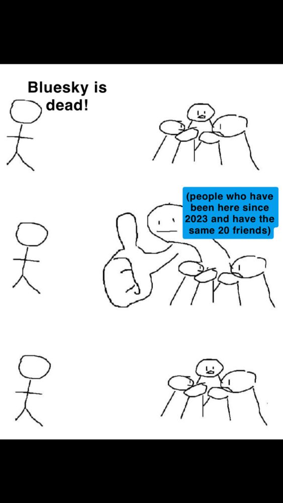 The giant thumbs up crowd meme. A white background with crude line drawings. The person on the left is a simple stick person saying “bluesky is dead!” The crowd on the right isn’t paying attention to him until he says that. One member turns to give him a big thumbs up as if to say who cares, then they go back to what they were doing before he spoke. The crowd on the right represents people who have been on bluesky since 2023 and have the same 20 friends 
