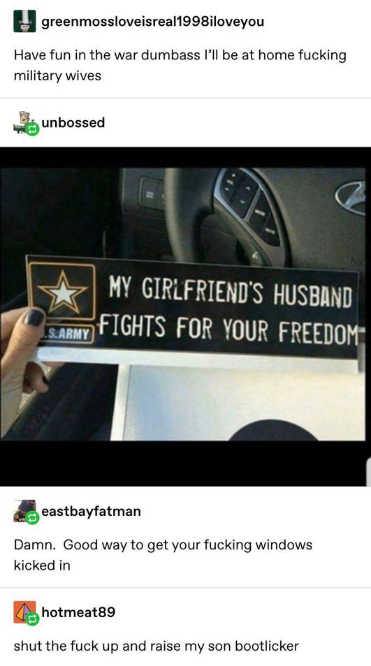 A Tumblr thread.

User greenmossloveisreal1998iloveyou says: "Have fun in the war dumbass I'll be at home fucking military wives"

User unbossed posts an image: a spoof U.S. Army bumper sticker that reads, "MY GIRLFRIEND'S HUSBAND FIGHTS FOR YOUR FREEDOM"

User eastbayfatman says: "Damn. Good way to get your fucking windows kicked in"

User hotmeat89 says: "shut the fuck up and raise my son bootlicker"
