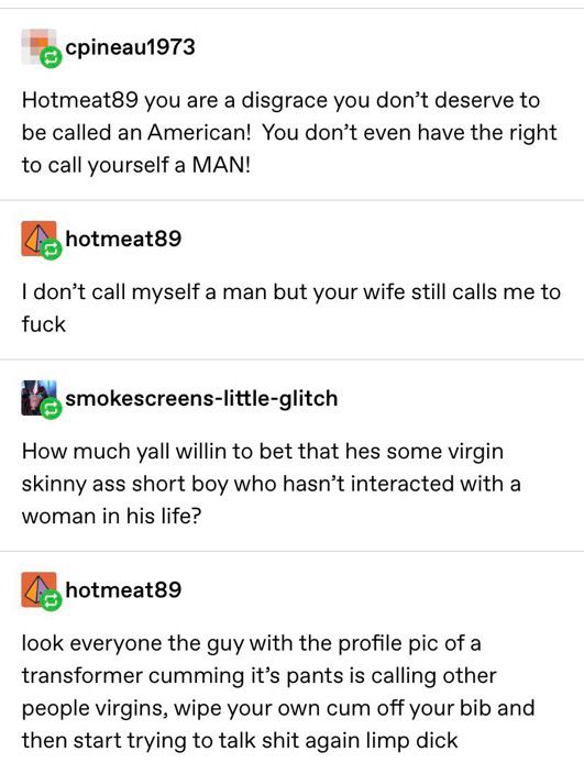 The final part of the Tumblr thread.

User cpineau1973 says: "Hotmeat89 you are a disgrace you don't deserve to be called an American! You don't even have the right to call yourself a MAN!"

User hotmeat89 says: "I don't call myself a man but your wife still calls me to fuck"

User smokescreens-little-glitch says: "How much yall willin to bet that hes some virgin skinny ass short boy who hasn't interacted with a woman in his life?"

User hotmeat89 says: "look everyone the guy with the profile pic of a transformer cumming it's pants is calling other people virgins, wipe your own cum off your bib and then start trying to talk shit again limp dick"