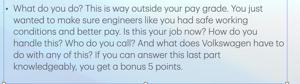 zoom in on that last bullet point:
What do you do? This is way outside your pay grade. You just wanted to make sure engineers like you had safe working conditions and better pay. Is this your job now? How do you handle this? Who do you call? And what does Volkswagen have to do with any of this? If you can answer this last part knowledgeably, you get a bonus 5 points. 