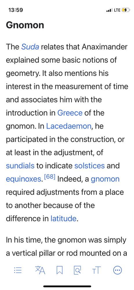 Gnomon
The Suda relates that Anaximander
explained some basic notions of geometry. It also mentions his interest in the measurement of time and associates him with the introduction in Greece of the gnomon. In Lacedaemon, he participated in the construction, or at least in the adjustment, of sundials to indicate solstices and equinoxes. 681 Indeed, a gnomon required adjustments from a place to another because of the
difference in latitude.
In his time, the gnomon was