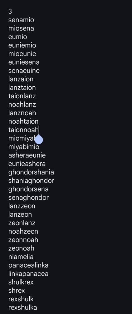 3
senamio
miosena
eumio
euniemio
mioeunie
euniesena
senaeuine
lanzaion
lanztaion
taionlanz
noahlanz
lanznoah
noahtaion
taionnoah
miomiyabi
miyabimio
asheraeunie
eunieashera
ghondorshania
shaniaghondor
ghondorsena
senaghondor
lanzzeon
lanzeon
zeonlanz
noahzeon
zeonnoah
zeonoah
niamelia
panacealinka
linkapanacea
shulkrex
shrex
rexshulk
rexshulka