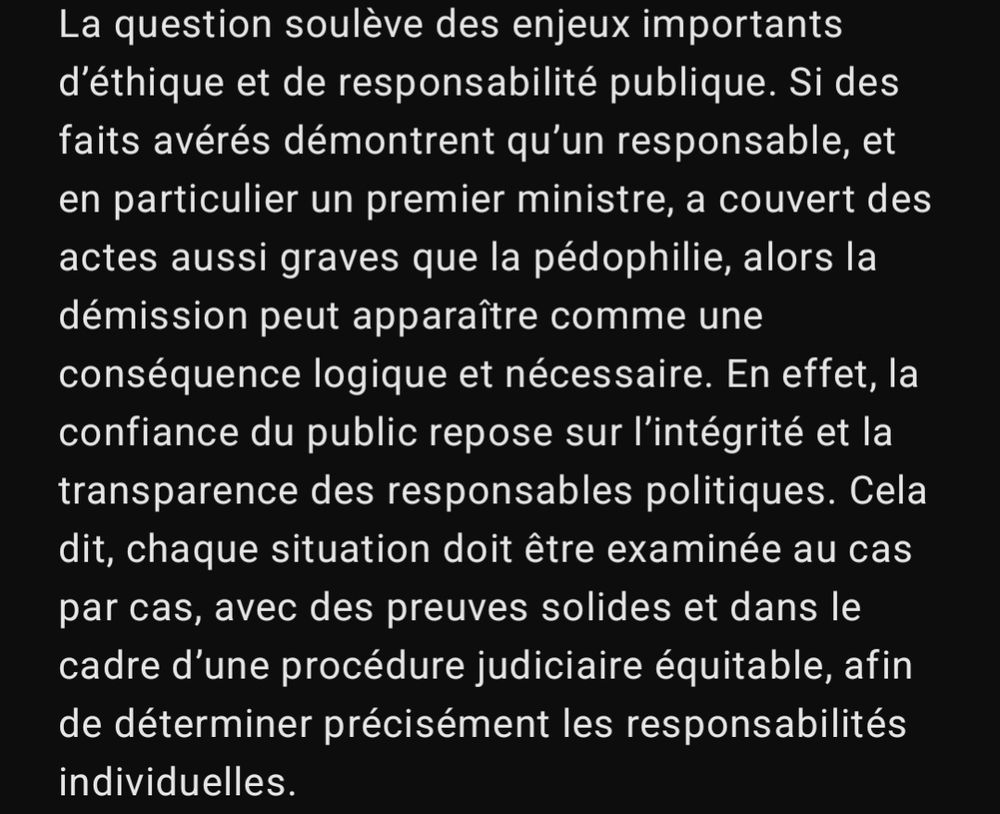 La question soulève des enjeux importants d’éthique et de responsabilité publique. Si des faits avérés démontrent qu’un responsable, et en particulier un premier ministre, a couvert des actes aussi graves que la pédophilie, alors la démission peut apparaître comme une conséquence logique et nécessaire. En effet, la confiance du public repose sur l’intégrité et la transparence des responsables politiques. Cela dit, chaque situation doit être examinée au cas par cas, avec des preuves solides et dans le cadre d’une procédure judiciaire équitable, afin de déterminer précisément les responsabilités individuelles.