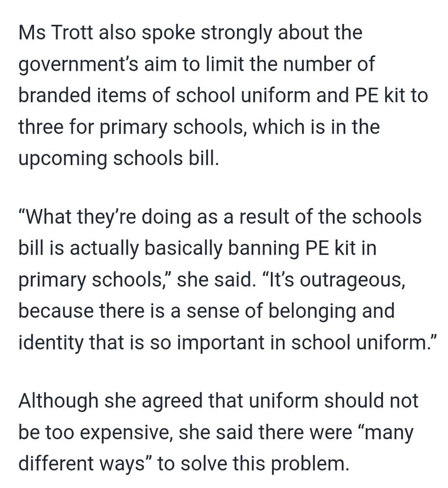 Ms Trott also spoke strongly about the government’s aim to limit the number of branded items of school uniform and PE kit to three for primary schools, which is in the upcoming schools bill.

“What they’re doing as a result of the schools bill is actually basically banning PE kit in primary schools,” she said. “It’s outrageous, because there is a sense of belonging and identity that is so important in school uniform.”

Although she agreed that uniform should not be too expensive, she said there were “many different ways” to solve this problem.