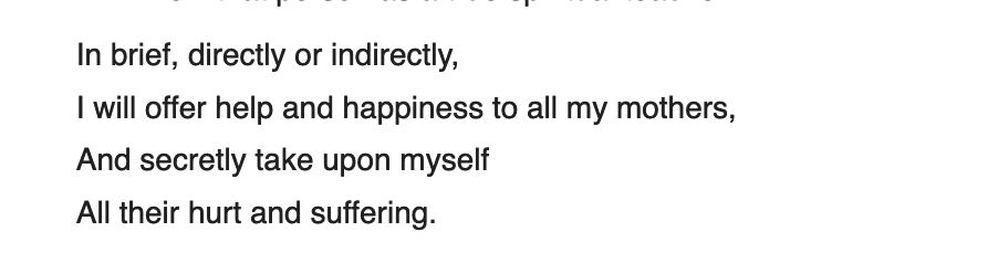 In brief, directly or indirectly,
I will offer help and happiness to all my mothers,
And secretly take upon myself
All their hurt and suffering.