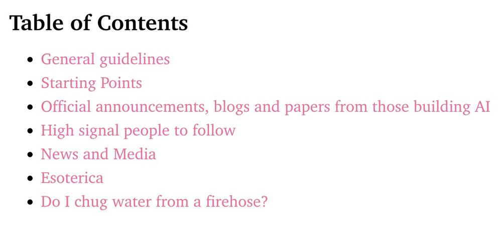 Table of Contents

    General guidelines
    Starting Points
    Official announcements, blogs and papers from those building AI
    High signal people to follow
    News and Media
    Esoterica
    Do I chug water from a firehose?
