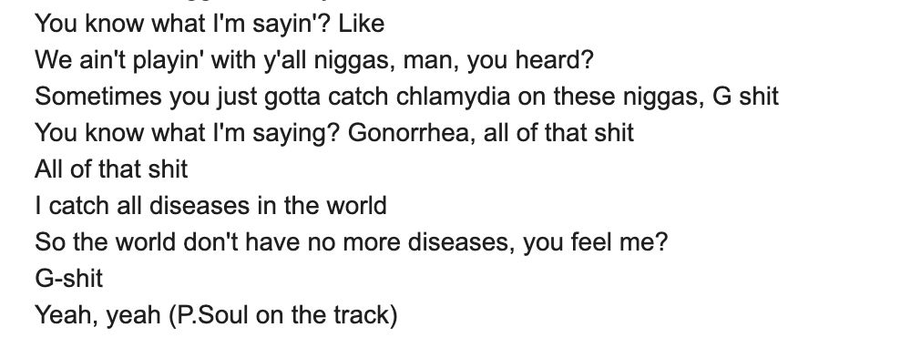 We ain't playin' with y'all niggas, man, you heard?
Sometimes you just gotta catch chlamydia on these niggas, G shit
You know what I'm saying? Gonorrhea, all of that shit
All of that shit
I catch all diseases in the world
So the world don't have no more diseases, you feel me?
G-shit
Yeah, yeah (P.Soul on the track)