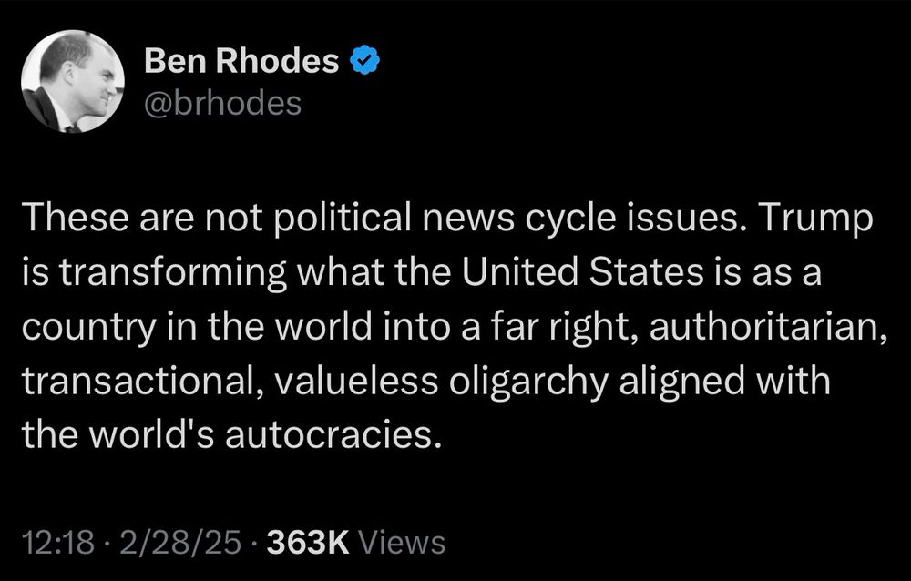Screen shot of Ben Rhodes tweet. Text: These are not political news cycle issues. Trump is transforming what the United States is as a country in the world into a far right, authoritarian, transactional, valueless oligarchy aligned with the world's autocracies.