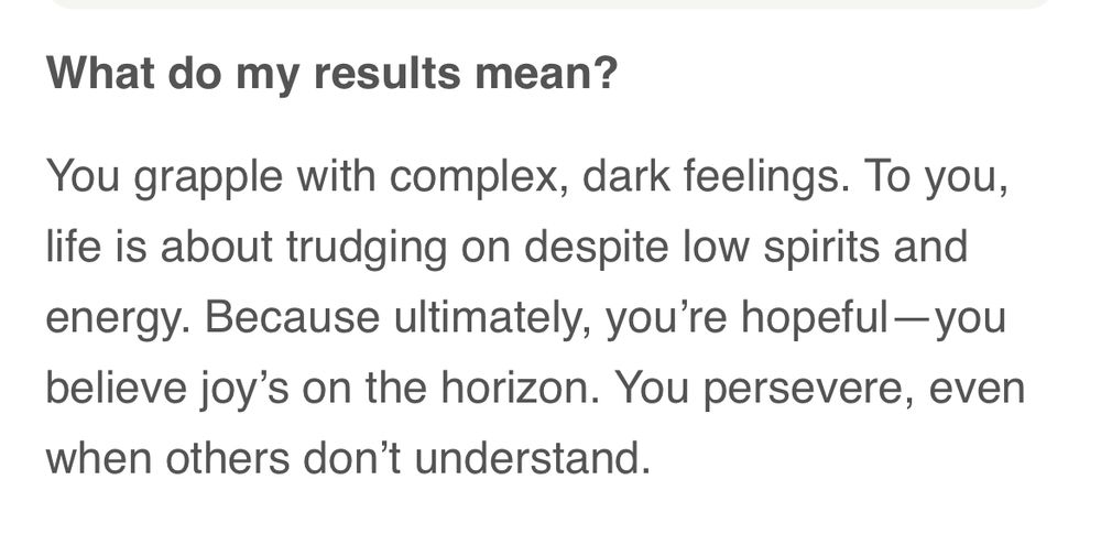 What do my results mean?
You grapple with complex, dark feelings. To you, life is about trudging on despite low spirits and energy. Because ultimately, you're hopeful-you believe joy's on the horizon. You persevere, even when others don't understand.
